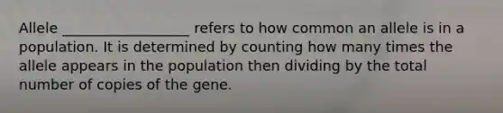 Allele __________________ refers to how common an allele is in a population. It is determined by counting how many times the allele appears in the population then dividing by the total number of copies of the gene.