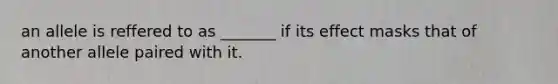 an allele is reffered to as _______ if its effect masks that of another allele paired with it.