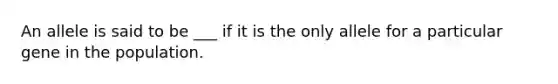 An allele is said to be ___ if it is the only allele for a particular gene in the population.