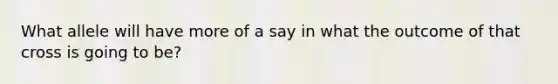 What allele will have more of a say in what the outcome of that cross is going to be?