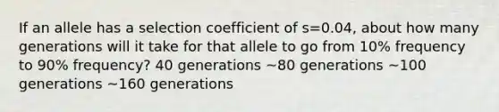 If an allele has a selection coefficient of s=0.04, about how many generations will it take for that allele to go from 10% frequency to 90% frequency? 40 generations ~80 generations ~100 generations ~160 generations