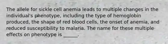 The allele for sickle cell anemia leads to multiple changes in the individual's phenotype, including the type of hemoglobin produced, the shape of red blood cells, the onset of anemia, and reduced susceptibility to malaria. The name for these multiple effects on phenotype is ______.