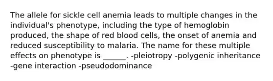 The allele for sickle cell anemia leads to multiple changes in the individual's phenotype, including the type of hemoglobin produced, the shape of red blood cells, the onset of anemia and reduced susceptibility to malaria. The name for these multiple effects on phenotype is ______. -pleiotropy -polygenic inheritance -gene interaction -pseudodominance