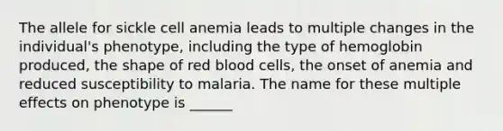 The allele for sickle cell anemia leads to multiple changes in the individual's phenotype, including the type of hemoglobin produced, the shape of red blood cells, the onset of anemia and reduced susceptibility to malaria. The name for these multiple effects on phenotype is ______