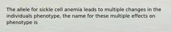 The allele for sickle cell anemia leads to multiple changes in the individuals phenotype, the name for these multiple effects on phenotype is