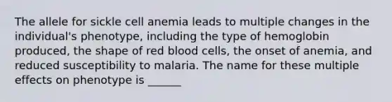 The allele for sickle cell anemia leads to multiple changes in the individual's phenotype, including the type of hemoglobin produced, the shape of red blood cells, the onset of anemia, and reduced susceptibility to malaria. The name for these multiple effects on phenotype is ______