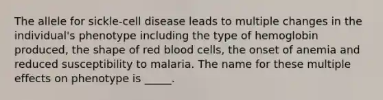 The allele for sickle-cell disease leads to multiple changes in the individual's phenotype including the type of hemoglobin produced, the shape of red blood cells, the onset of anemia and reduced susceptibility to malaria. The name for these multiple effects on phenotype is _____.