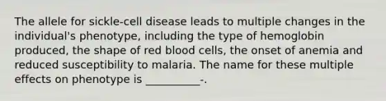 The allele for sickle-cell disease leads to multiple changes in the individual's phenotype, including the type of hemoglobin produced, the shape of red blood cells, the onset of anemia and reduced susceptibility to malaria. The name for these multiple effects on phenotype is __________-.