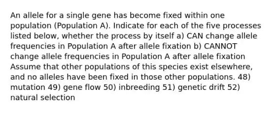 An allele for a single gene has become fixed within one population (Population A). Indicate for each of the five processes listed below, whether the process by itself a) CAN change allele frequencies in Population A after allele fixation b) CANNOT change allele frequencies in Population A after allele fixation Assume that other populations of this species exist elsewhere, and no alleles have been fixed in those other populations. 48) mutation 49) gene flow 50) inbreeding 51) genetic drift 52) natural selection