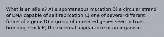 What is an allele? A) a spontaneous mutation B) a circular strand of DNA capable of self-replication C) one of several different forms of a gene D) a group of unrelated genes seen in true-breeding stock E) the external appearance of an organism