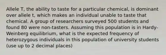 Allele T, the ability to taste for a particular chemical, is dominant over allele t, which makes an individual unable to taste that chemical. A group of researchers surveyed 500 students and found 80 were non-tasters. Assuming this population is in Hardy-Weinberg equilibrium, what is the expected frequency of heterozygous individuals in this population of university students (use up to 2 decimal places)