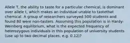 Allele T, the ability to taste for a particular chemical, is dominant over allele t, which makes an individual unable to tastethat chemical. A group of researchers surveyed 500 students and found 80 were non-tasters. Assuming this population is in Hardy-Weinberg equilibrium, what is the expected frequency of heterozygous individuals in this population of university students (use up to two decimal places, e.g. 0.12)?