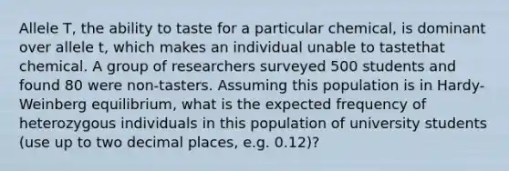 Allele T, the ability to taste for a particular chemical, is dominant over allele t, which makes an individual unable to tastethat chemical. A group of researchers surveyed 500 students and found 80 were non-tasters. Assuming this population is in Hardy-Weinberg equilibrium, what is the expected frequency of heterozygous individuals in this population of university students (use up to two decimal places, e.g. 0.12)?