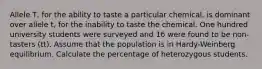 Allele T, for the ability to taste a particular chemical, is dominant over allele t, for the inability to taste the chemical. One hundred university students were surveyed and 16 were found to be non-tasters (tt). Assume that the population is in Hardy-Weinberg equilibrium. Calculate the percentage of heterozygous students.