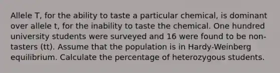 Allele T, for the ability to taste a particular chemical, is dominant over allele t, for the inability to taste the chemical. One hundred university students were surveyed and 16 were found to be non-tasters (tt). Assume that the population is in Hardy-Weinberg equilibrium. Calculate the percentage of heterozygous students.