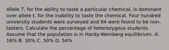 Allele T, for the ability to taste a particular chemical, is dominant over allele t, for the inability to taste the chemical. Four hundred university students were surveyed and 84 were found to be non-tasters. Calculate the percentage of heterozygous students. Assume that the population is in Hardy-Weinberg equilibrium. A. 16% B. 30% C. 50% D. 54%