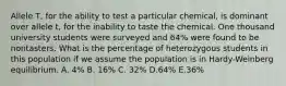 Allele T, for the ability to test a particular chemical, is dominant over allele t, for the inability to taste the chemical. One thousand university students were surveyed and 64% were found to be nontasters. What is the percentage of heterozygous students in this population if we assume the population is in Hardy-Weinberg equilibrium. A. 4% B. 16% C. 32% D.64% E.36%