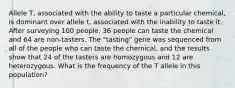 Allele T, associated with the ability to taste a particular chemical, is dominant over allele t, associated with the inability to taste it. After surveying 100 people, 36 people can taste the chemical and 64 are non-tasters. The "tasting" gene was sequenced from all of the people who can taste the chemical, and the results show that 24 of the tasters are homozygous and 12 are heterozygous. What is the frequency of the T allele in this population?