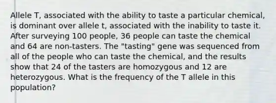 Allele T, associated with the ability to taste a particular chemical, is dominant over allele t, associated with the inability to taste it. After surveying 100 people, 36 people can taste the chemical and 64 are non-tasters. The "tasting" gene was sequenced from all of the people who can taste the chemical, and the results show that 24 of the tasters are homozygous and 12 are heterozygous. What is the frequency of the T allele in this population?