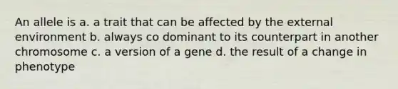 An allele is a. a trait that can be affected by the external environment b. always co dominant to its counterpart in another chromosome c. a version of a gene d. the result of a change in phenotype