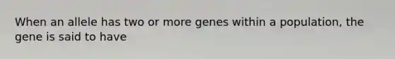 When an allele has two or more genes within a population, the gene is said to have