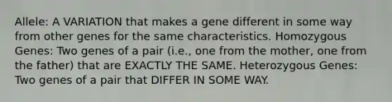 Allele: A VARIATION that makes a gene different in some way from other genes for the same characteristics. Homozygous Genes: Two genes of a pair (i.e., one from the mother, one from the father) that are EXACTLY THE SAME. Heterozygous Genes: Two genes of a pair that DIFFER IN SOME WAY.