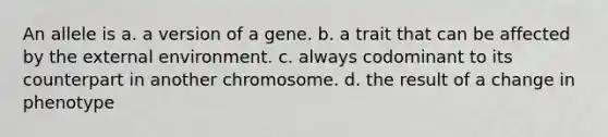 An allele is a. a version of a gene. b. a trait that can be affected by the external environment. c. always codominant to its counterpart in another chromosome. d. the result of a change in phenotype