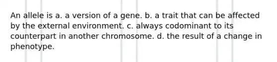 An allele is a. a version of a gene. b. a trait that can be affected by <a href='https://www.questionai.com/knowledge/kpkoUX83Zl-the-external-environment' class='anchor-knowledge'>the external environment</a>. c. always codominant to its counterpart in another chromosome. d. the result of a change in phenotype.