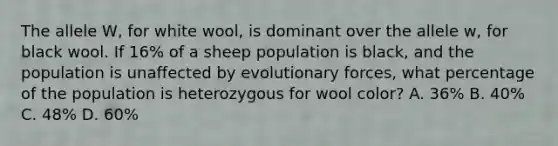 The allele W, for white wool, is dominant over the allele w, for black wool. If 16% of a sheep population is black, and the population is unaffected by evolutionary forces, what percentage of the population is heterozygous for wool color? A. 36% B. 40% C. 48% D. 60%