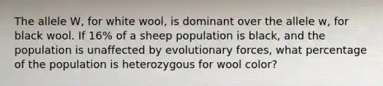 The allele W, for white wool, is dominant over the allele w, for black wool. If 16% of a sheep population is black, and the population is unaffected by evolutionary forces, what percentage of the population is heterozygous for wool color?