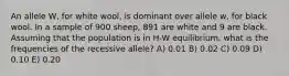 An allele W, for white wool, is dominant over allele w, for black wool. In a sample of 900 sheep, 891 are white and 9 are black. Assuming that the population is in H-W equilibrium, what is the frequencies of the recessive allele? A) 0.01 B) 0.02 C) 0.09 D) 0.10 E) 0.20