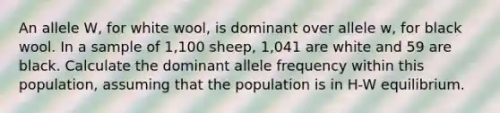 An allele W, for white wool, is dominant over allele w, for black wool. In a sample of 1,100 sheep, 1,041 are white and 59 are black. Calculate the dominant allele frequency within this population, assuming that the population is in H-W equilibrium.