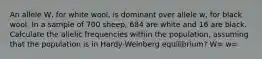 An allele W, for white wool, is dominant over allele w, for black wool. In a sample of 700 sheep, 684 are white and 16 are black. Calculate the allelic frequencies within the population, assuming that the population is in Hardy-Weinberg equilibrium? W= w=