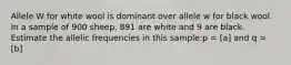 Allele W for white wool is dominant over allele w for black wool. In a sample of 900 sheep, 891 are white and 9 are black. Estimate the allelic frequencies in this sample:p = [a] and q = [b]