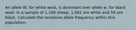 An allele W, for white wool, is dominant over allele w, for black wool. In a sample of 1,100 sheep, 1,041 are white and 59 are black. Calculate the recessive allele frequency within this population.