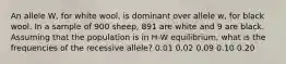 An allele W, for white wool, is dominant over allele w, for black wool. In a sample of 900 sheep, 891 are white and 9 are black. Assuming that the population is in H-W equilibrium, what is the frequencies of the recessive allele? 0.01 0.02 0.09 0.10 0.20