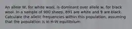 An allele W, for white wool, is dominant over allele w, for black wool. In a sample of 900 sheep, 891 are white and 9 are black. Calculate the allelic frequencies within this population, assuming that the population is in H-W equilibrium