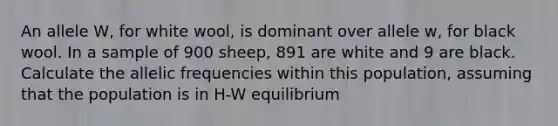 An allele W, for white wool, is dominant over allele w, for black wool. In a sample of 900 sheep, 891 are white and 9 are black. Calculate the allelic frequencies within this population, assuming that the population is in H-W equilibrium