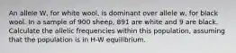 An allele W, for white wool, is dominant over allele w, for black wool. In a sample of 900 sheep, 891 are white and 9 are black. Calculate the allelic frequencies within this population, assuming that the population is in H-W equilibrium.