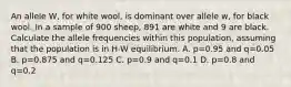 An allele W, for white wool, is dominant over allele w, for black wool. In a sample of 900 sheep, 891 are white and 9 are black. Calculate the allele frequencies within this population, assuming that the population is in H-W equilibrium. A. p=0.95 and q=0.05 B. p=0.875 and q=0.125 C. p=0.9 and q=0.1 D. p=0.8 and q=0.2