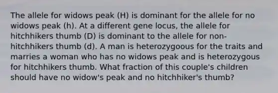 The allele for widows peak (H) is dominant for the allele for no widows peak (h). At a different gene locus, the allele for hitchhikers thumb (D) is dominant to the allele for non-hitchhikers thumb (d). A man is heterozygoous for the traits and marries a woman who has no widows peak and is heterozygous for hitchhikers thumb. What fraction of this couple's children should have no widow's peak and no hitchhiker's thumb?