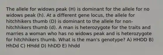 The allele for widows peak (H) is dominant for the allele for no widows peak (h). At a different gene locus, the allele for hitchhikers thumb (D) is dominant to the allele for non-hitchhikers thumb (d). A man is heterozygote for the traits and marries a woman who has no widows peak and is heterozygote for hitchhikers thumb. What is the man's genotype? A) HHDD B) HhDd C) HHdd D) hhDD E) hhdd