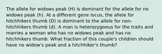 The allele for widows peak (H) is dominant for the allele for no widows peak (h). At a different gene locus, the allele for hitchhikers thumb (D) is dominant to the allele for non-hitchhikers thumb (d). A man is heterozygoous for the traits and marries a woman who has no widows peak and has no hitchhikers thumb. What fraction of this couple's children should have no widow's peak and a hitchhiker's thumb?