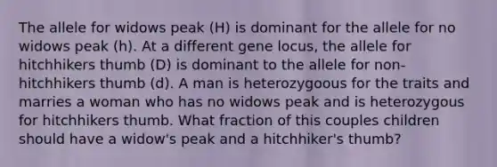 The allele for widows peak (H) is dominant for the allele for no widows peak (h). At a different gene locus, the allele for hitchhikers thumb (D) is dominant to the allele for non-hitchhikers thumb (d). A man is heterozygoous for the traits and marries a woman who has no widows peak and is heterozygous for hitchhikers thumb. What fraction of this couples children should have a widow's peak and a hitchhiker's thumb?