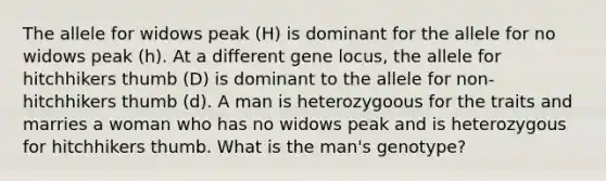 The allele for widows peak (H) is dominant for the allele for no widows peak (h). At a different gene locus, the allele for hitchhikers thumb (D) is dominant to the allele for non-hitchhikers thumb (d). A man is heterozygoous for the traits and marries a woman who has no widows peak and is heterozygous for hitchhikers thumb. What is the man's genotype?