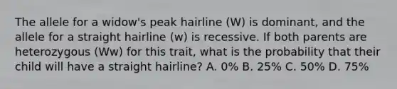 The allele for a widow's peak hairline (W) is dominant, and the allele for a straight hairline (w) is recessive. If both parents are heterozygous (Ww) for this trait, what is the probability that their child will have a straight hairline? A. 0% B. 25% C. 50% D. 75%