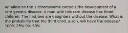 An allele on the Y chromosome controls the development of a rare genetic disease. A man with this rare disease has three children. The first two are daughters without the disease. What is the probability that the third child, a son, will have the disease? 100% 25% 0% 50%