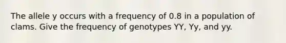 The allele y occurs with a frequency of 0.8 in a population of clams. Give the frequency of genotypes YY, Yy, and yy.