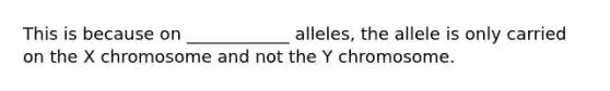 This is because on ____________ alleles, the allele is only carried on the X chromosome and not the Y chromosome.