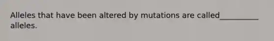 Alleles that have been altered by mutations are called__________ alleles.